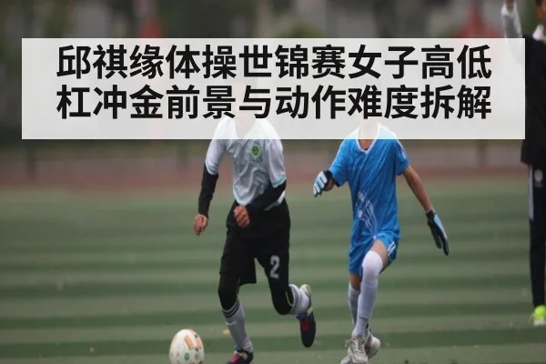 邱祺缘体操世锦赛女子高低杠冲金前景与动作难度拆解（kaiyun）